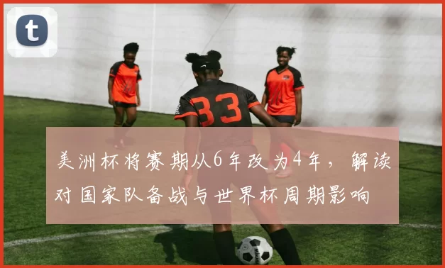 美洲杯将赛期从6年改为4年，解读对国家队备战与世界杯周期影响