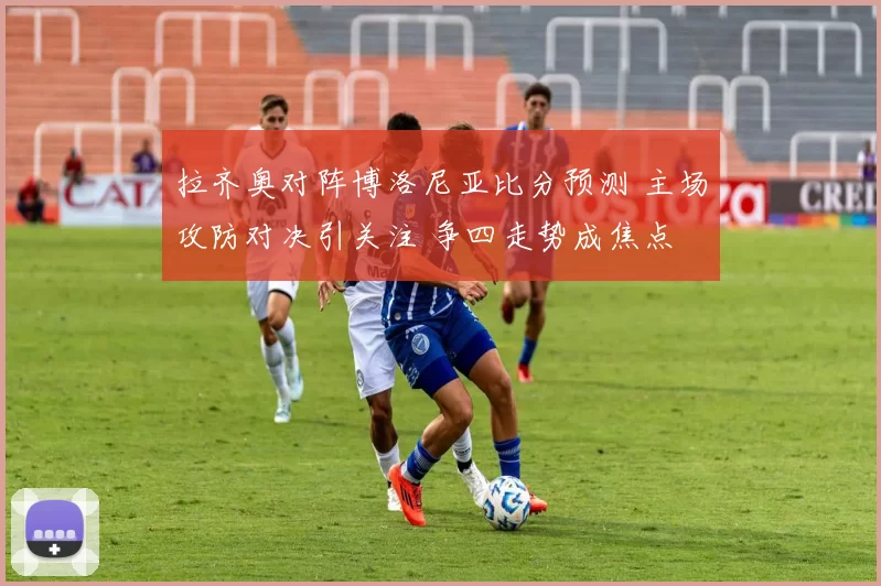 拉齐奥对阵博洛尼亚比分预测 主场攻防对决引关注 争四走势成焦点