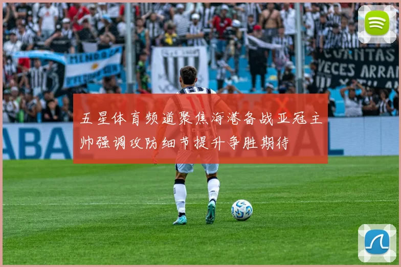 五星体育频道聚焦海港备战亚冠主帅强调攻防细节提升争胜期待