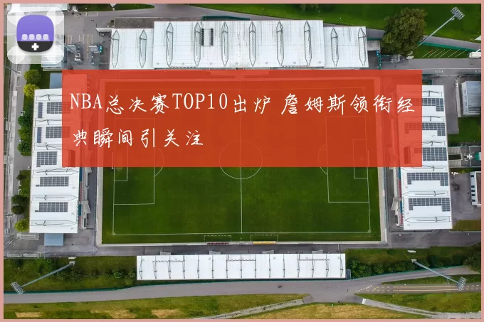NBA总决赛TOP10出炉 詹姆斯领衔经典瞬间引关注