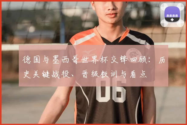 德国与墨西哥世界杯交锋回顾：历史关键战役、晋级教训与看点