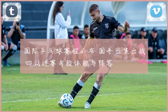 国际乒乓球赛程公布 国手密集出战 四站连赛考验体能与阵容