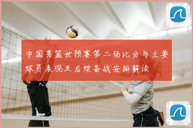 中国男篮世预赛第二场比分与主要球员表现及后续备战安排解读