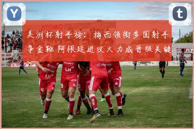 美洲杯射手榜:梅西领衔多国射手争金靴 阿根廷进攻火力成晋级关键