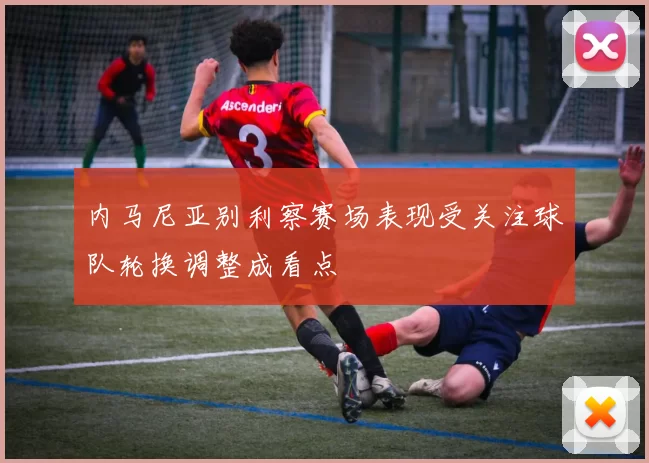 内马尼亚别利察赛场表现受关注球队轮换调整成看点