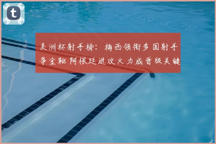 美洲杯射手榜:梅西领衔多国射手争金靴 阿根廷进攻火力成晋级关键