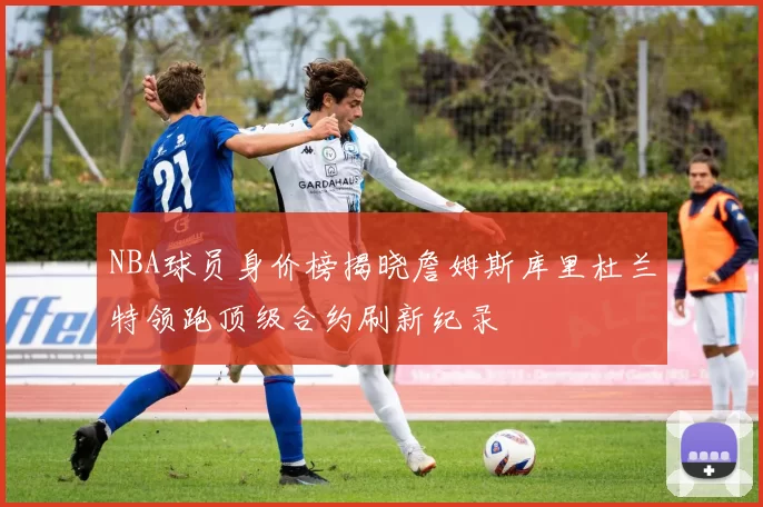 NBA球员身价榜揭晓詹姆斯库里杜兰特领跑顶级合约刷新纪录