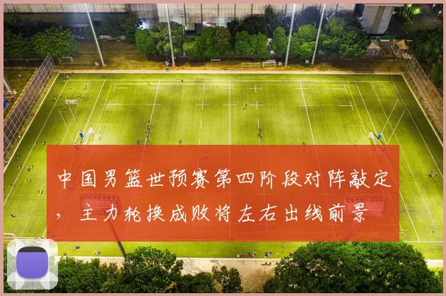 中国男篮世预赛第四阶段对阵敲定,主力轮换成败将左右出线前景