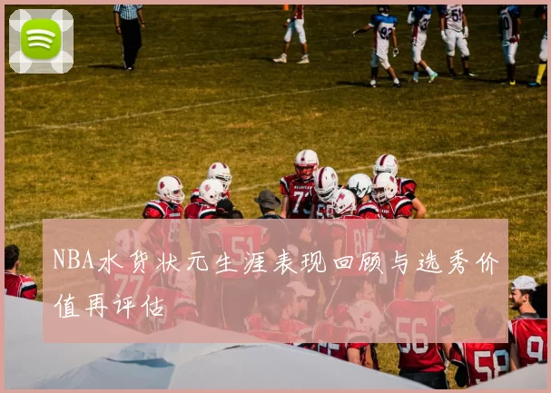 NBA水货状元生涯表现回顾与选秀价值再评估