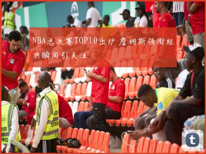 NBA总决赛TOP10出炉 詹姆斯领衔经典瞬间引关注