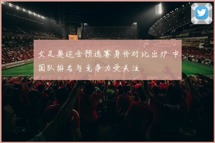 女足奥运会预选赛身价对比出炉 中国队排名与竞争力受关注