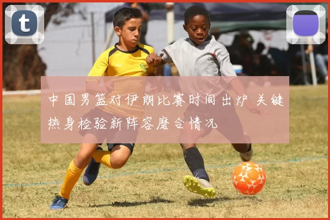 中国男篮对伊朗比赛时间出炉 关键热身检验新阵容磨合情况