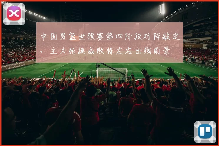 中国男篮世预赛第四阶段对阵敲定,主力轮换成败将左右出线前景