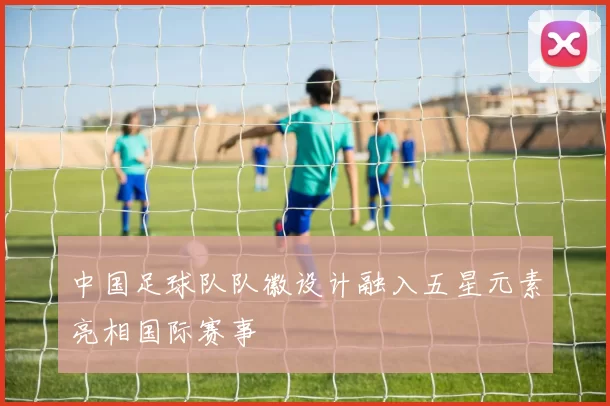 中国足球队队徽设计融入五星元素亮相国际赛事
