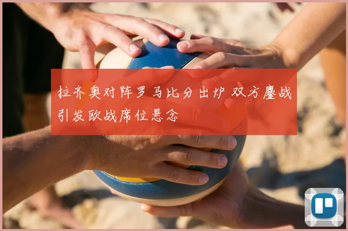 拉齐奥对阵罗马比分出炉 双方鏖战引发欧战席位悬念