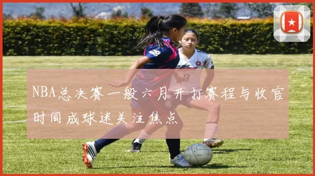 NBA总决赛一般六月开打赛程与收官时间成球迷关注焦点