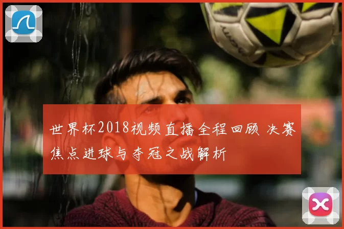 世界杯2018视频直播全程回顾 决赛焦点进球与夺冠之战解析