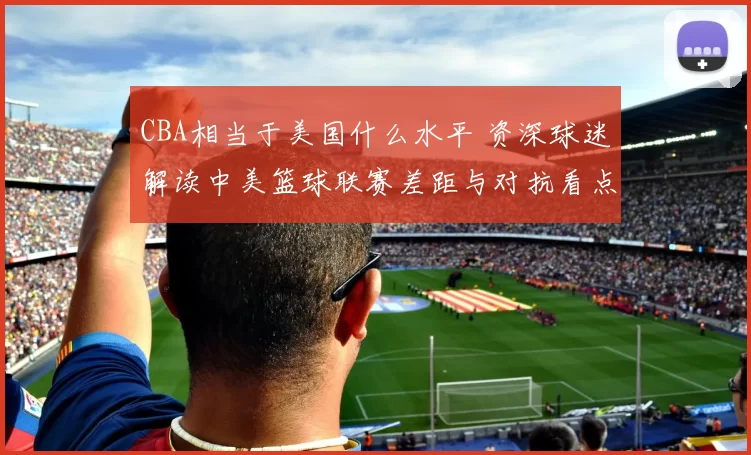 CBA相当于美国什么水平 资深球迷解读中美篮球联赛差距与对抗看点