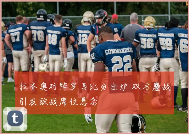 拉齐奥对阵罗马比分出炉 双方鏖战引发欧战席位悬念