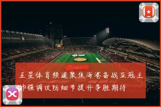 五星体育频道聚焦海港备战亚冠主帅强调攻防细节提升争胜期待
