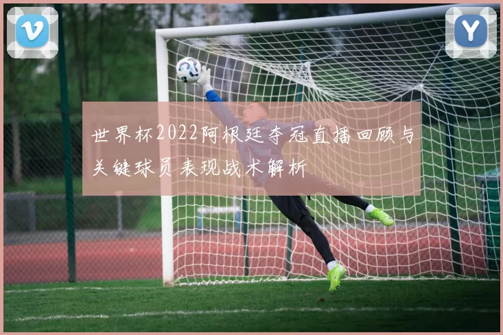 世界杯2022阿根廷夺冠直播回顾与关键球员表现战术解析
