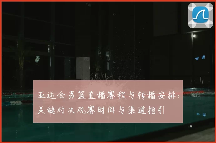 亚运会男篮直播赛程与转播安排，关键对决观赛时间与渠道指引