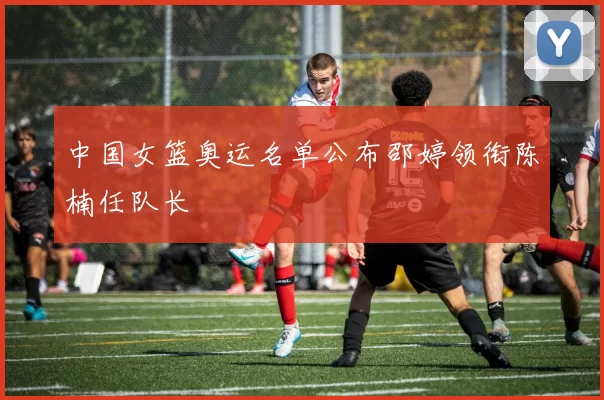 中国女篮奥运名单公布邵婷领衔陈楠任队长