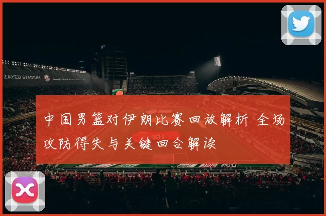 中国男篮对伊朗比赛回放解析 全场攻防得失与关键回合解读