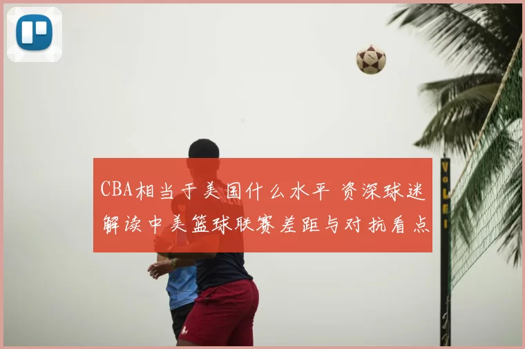 CBA相当于美国什么水平 资深球迷解读中美篮球联赛差距与对抗看点