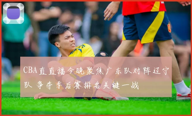 CBA直直播今晚聚焦广东队对阵辽宁队 争夺季后赛排名关键一战
