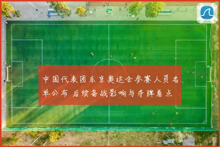 中国代表团东京奥运会参赛人员名单公布 后续备战影响与夺牌看点