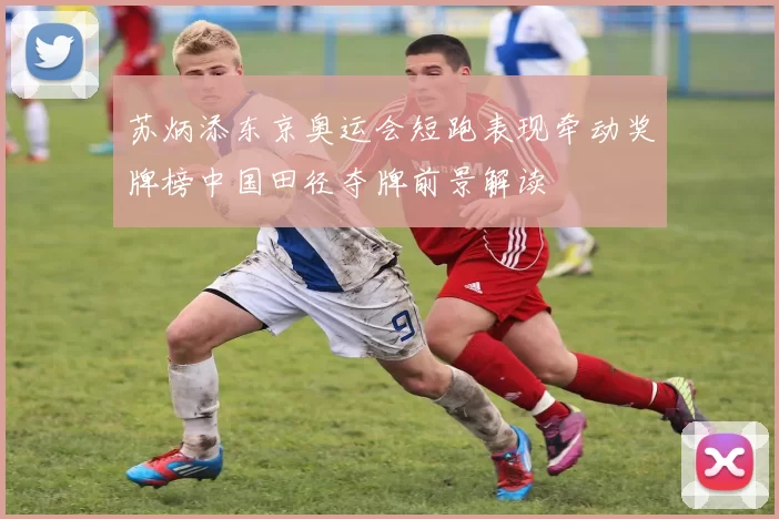 苏炳添东京奥运会短跑表现牵动奖牌榜中国田径夺牌前景解读