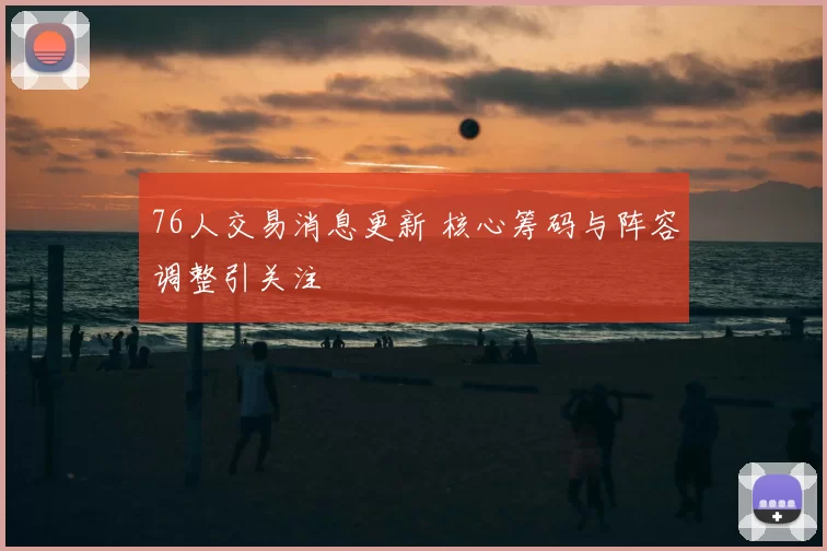 76人交易消息更新 核心筹码与阵容调整引关注