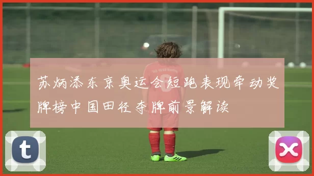 苏炳添东京奥运会短跑表现牵动奖牌榜中国田径夺牌前景解读