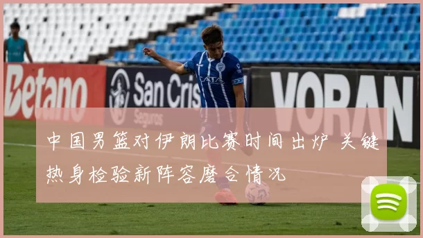 中国男篮对伊朗比赛时间出炉 关键热身检验新阵容磨合情况