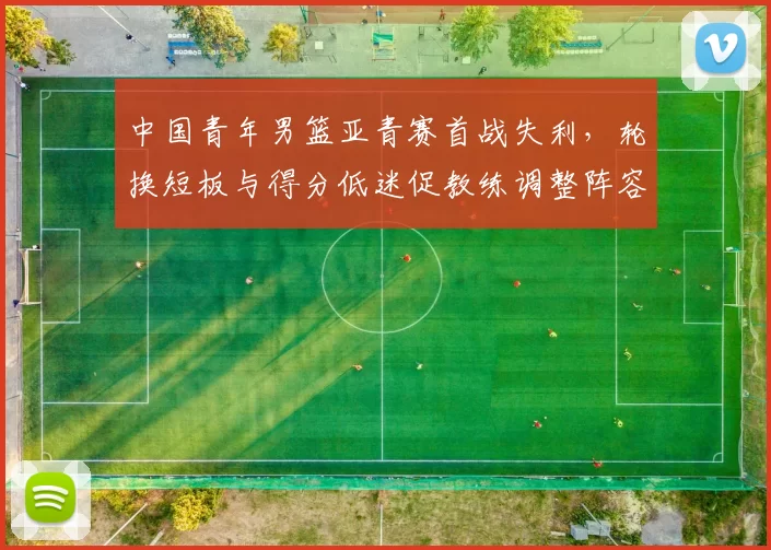 中国青年男篮亚青赛首战失利,轮换短板与得分低迷促教练调整阵容