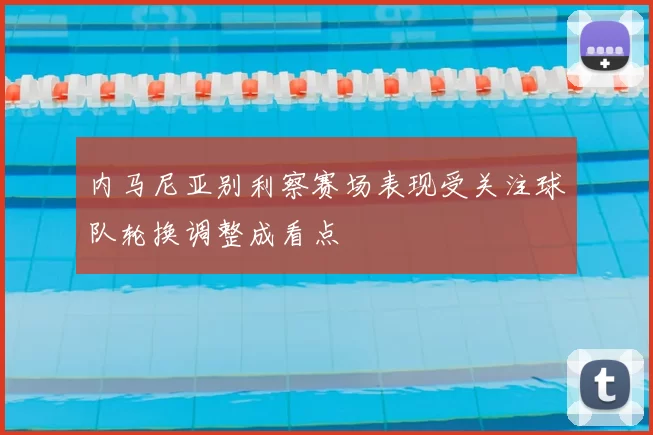 内马尼亚别利察赛场表现受关注球队轮换调整成看点