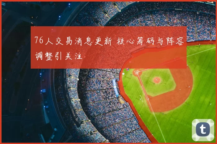 76人交易消息更新 核心筹码与阵容调整引关注