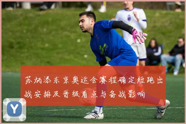苏炳添东京奥运会赛程确定短跑出战安排及晋级看点与备战影响