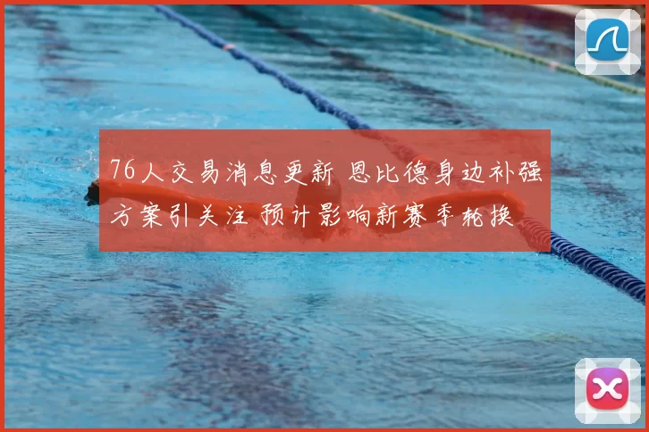 76人交易消息更新 恩比德身边补强方案引关注 预计影响新赛季轮换