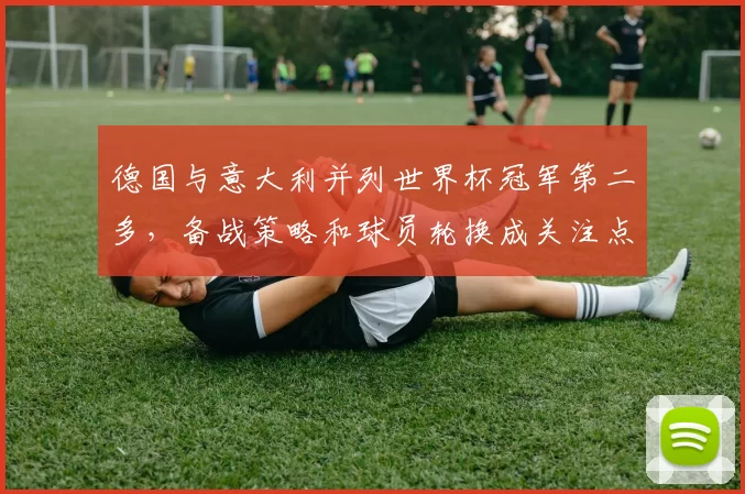 德国与意大利并列世界杯冠军第二多，备战策略和球员轮换成关注点