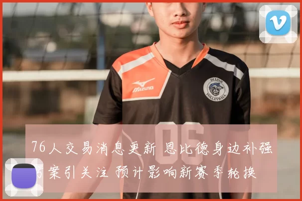 76人交易消息更新 恩比德身边补强方案引关注 预计影响新赛季轮换