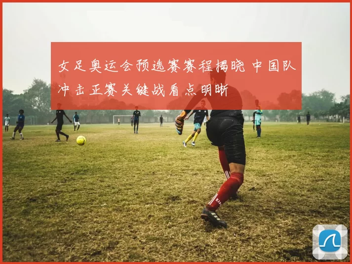 女足奥运会预选赛赛程揭晓 中国队冲击正赛关键战看点明晰