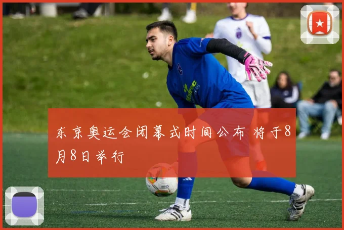 东京奥运会闭幕式时间公布 将于8月8日举行