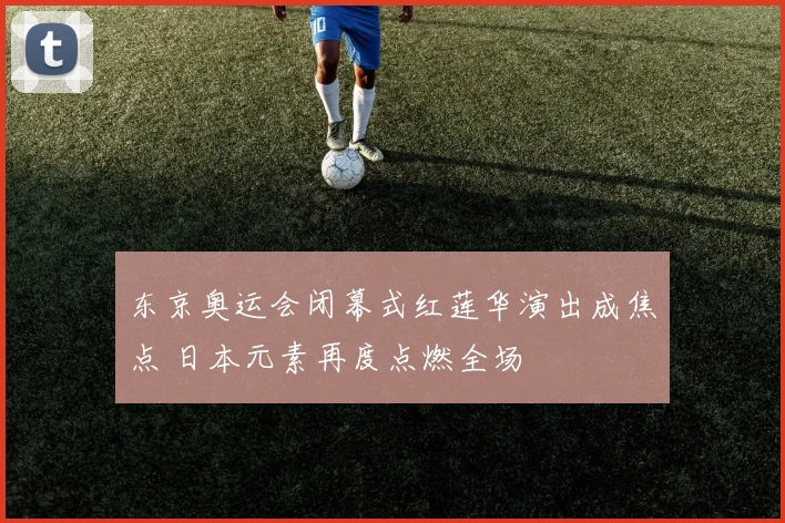 东京奥运会闭幕式红莲华演出成焦点 日本元素再度点燃全场