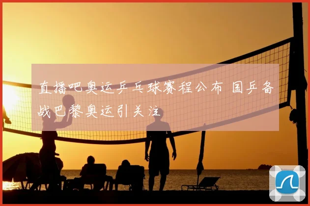 直播吧奥运乒乓球赛程公布 国乒备战巴黎奥运引关注