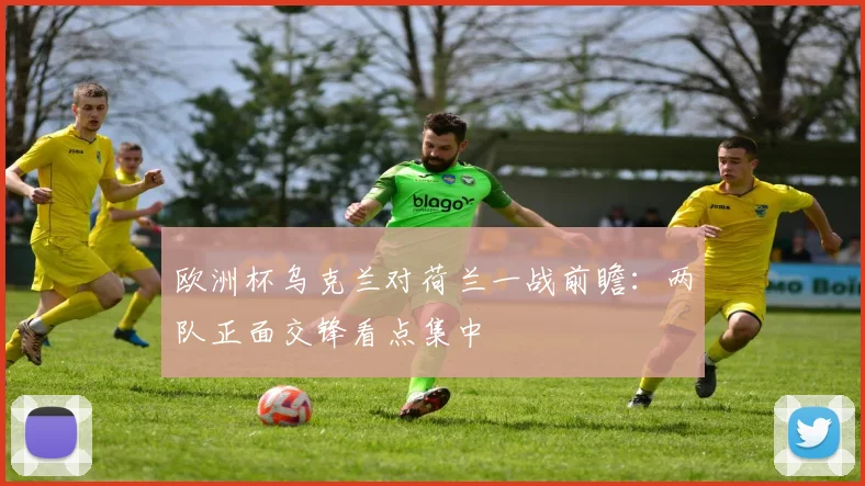 欧洲杯乌克兰对荷兰一战前瞻：两队正面交锋看点集中