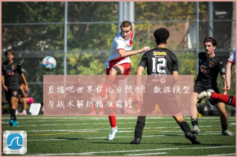 直播吧世界杯比分预测：数据模型与战术解析精准前瞻